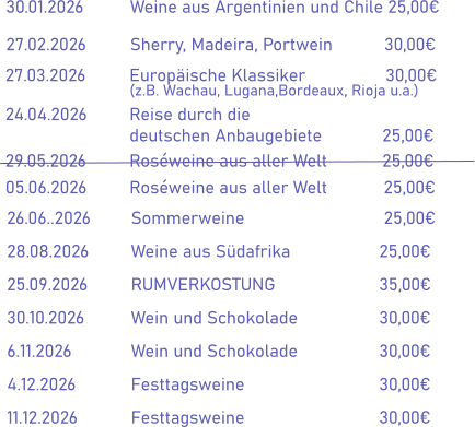 30.01.2026		Weine aus Argentinien und Chile 25,00€ 27.02.2026		Sherry, Madeira, Portwein           30,00€  27.03.2026		Europäische Klassiker                 30,00€ (z.B. Wachau, Lugana,Bordeaux, Rioja u.a.) 24.04.2026		Reise durch die  deutschen Anbaugebiete		 25,00€ 29.05.2026		Roséweine aus aller Welt		 25,00€ 05.06.2026		Roséweine aus aller Welt            25,00€     26.06..2026	Sommerweine                    	 25,00€ 28.08.2026		Weine aus Südafrika			25,00€ 25.09.2026		RUMVERKOSTUNG			35,00€ 30.10.2026		Wein und Schokolade		30,00€ 6.11.2026		Wein und Schokolade		30,00€ 4.12.2026		Festtagsweine				30,00€ 11.12.2026		Festtagsweine				30,00€