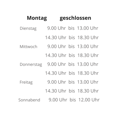 Montag  	geschlossen  Dienstag	    9.00 Uhr  bis  13.00 Uhr    14.30 Uhr  bis  18.30 Uhr Mittwoch	     9.00 Uhr  bis  13.00 Uhr    14.30 Uhr  bis  18.30 Uhr Donnerstag     9.00 Uhr  bis  13.00 Uhr    14.30 Uhr  bis  18.30 Uhr Freitag              9.00 Uhr  bis  13.00 Uhr    14.30 Uhr  bis  18.30 Uhr Sonnabend        9.00 Uhr  bis  12.00 Uhr